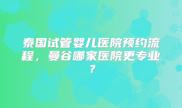 泰国试管婴儿医院预约流程，曼谷哪家医院更专业？