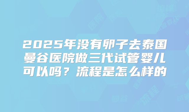 2025年没有卵子去泰国曼谷医院做三代试管婴儿可以吗?流程是怎么样的