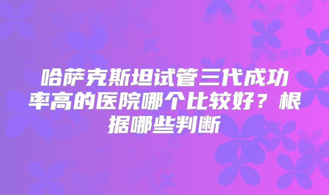 哈萨克斯坦试管三代成功率高的医院哪个比较好？根据哪些判断