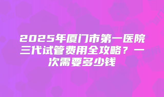 2025年厦门市第一医院三代试管费用全攻略？一次需要多少钱