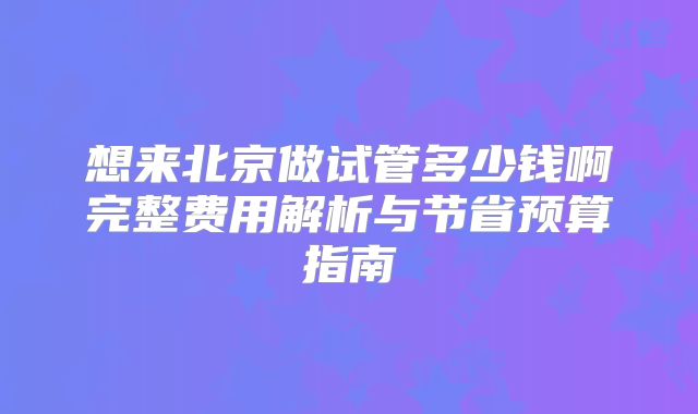 想来北京做试管多少钱啊完整费用解析与节省预算指南