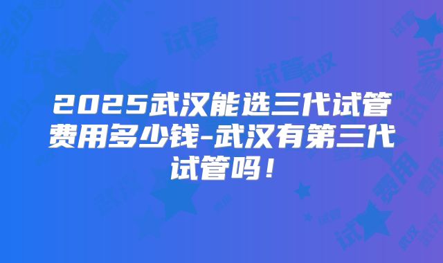 2025武汉能选三代试管费用多少钱-武汉有第三代试管吗！