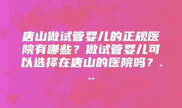 唐山做试管婴儿的正规医院有哪些？做试管婴儿可以选择在唐山的医院吗？...