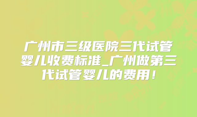 广州市三级医院三代试管婴儿收费标准_广州做第三代试管婴儿的费用！