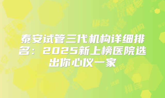 泰安试管三代机构详细排名：2025新上榜医院选出你心仪一家
