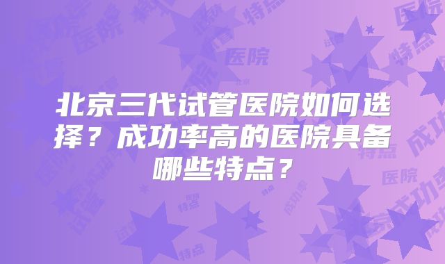 北京三代试管医院如何选择？成功率高的医院具备哪些特点？