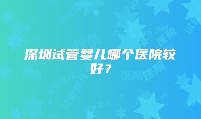 深圳试管婴儿哪个医院较好？