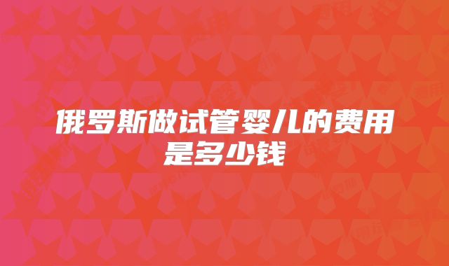 俄罗斯做试管婴儿的费用是多少钱