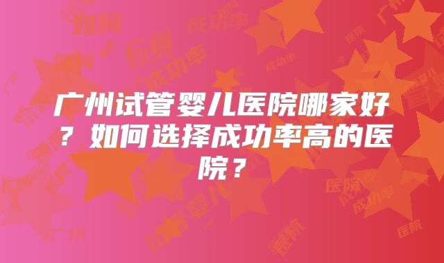 广州试管婴儿医院哪家好？如何选择成功率高的医院？