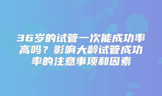 36岁的试管一次能成功率高吗？影响大龄试管成功率的注意事项和因素