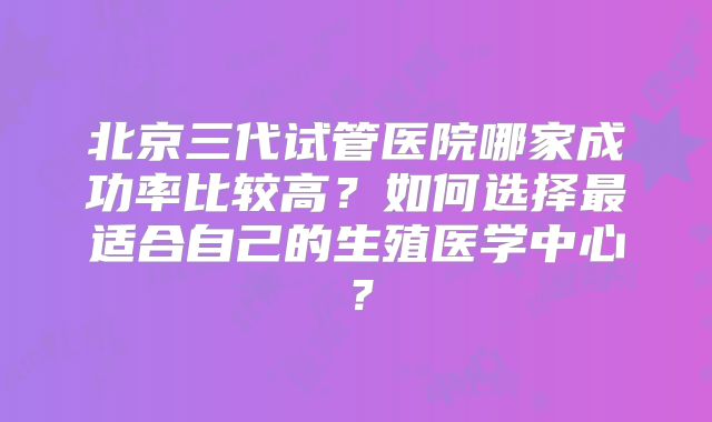 北京三代试管医院哪家成功率比较高？如何选择最适合自己的生殖医学中心？