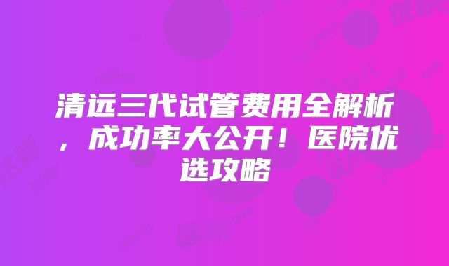 清远三代试管费用全解析，成功率大公开！医院优选攻略