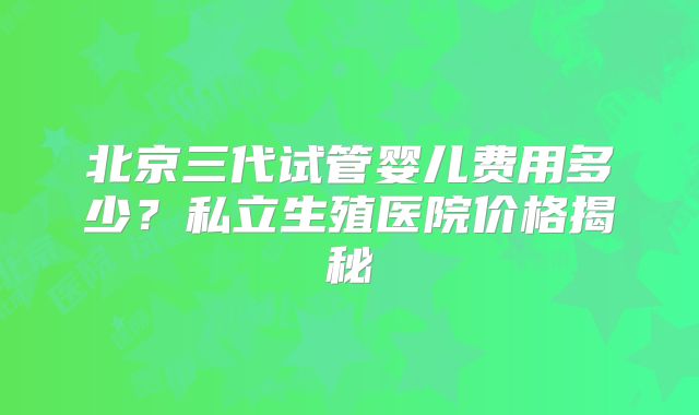 北京三代试管婴儿费用多少？私立生殖医院价格揭秘