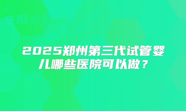 2025郑州第三代试管婴儿哪些医院可以做？