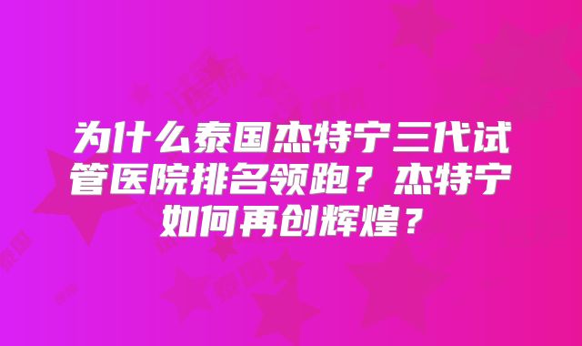 为什么泰国杰特宁三代试管医院排名领跑？杰特宁如何再创辉煌？