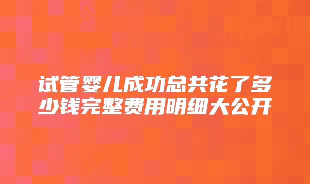 试管婴儿成功总共花了多少钱完整费用明细大公开