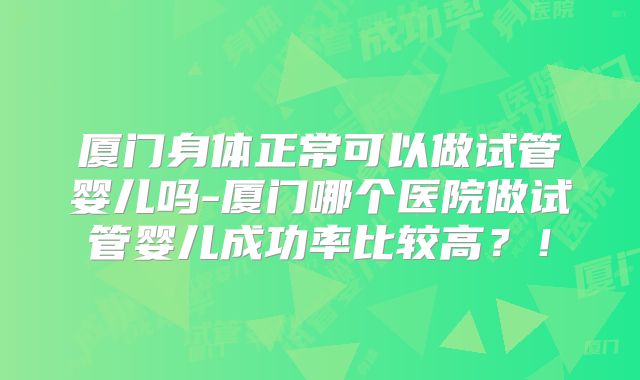 厦门身体正常可以做试管婴儿吗-厦门哪个医院做试管婴儿成功率比较高？！