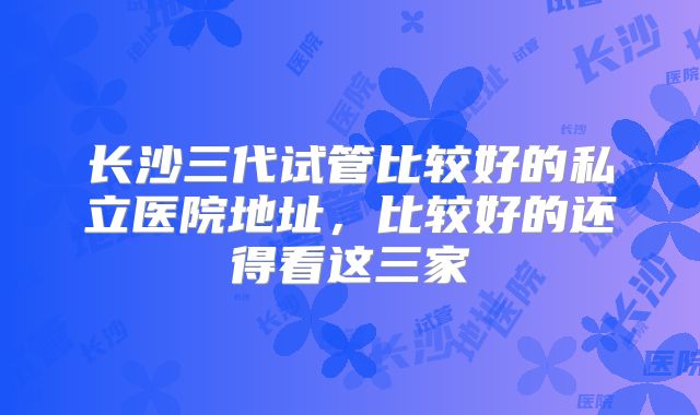 长沙三代试管比较好的私立医院地址，比较好的还得看这三家