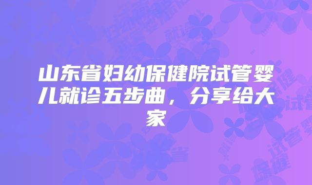 山东省妇幼保健院试管婴儿就诊五步曲，分享给大家