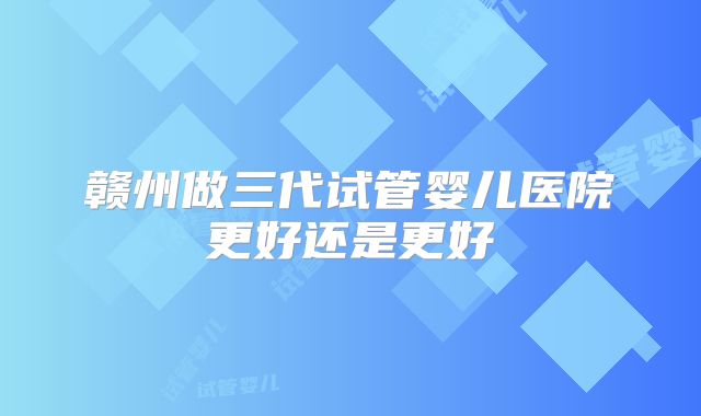 赣州做三代试管婴儿医院更好还是更好