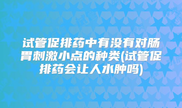 试管促排药中有没有对肠胃刺激小点的种类(试管促排药会让人水肿吗)