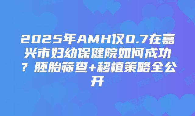 2025年AMH仅0.7在嘉兴市妇幼保健院如何成功？胚胎筛查+移植策略全公开