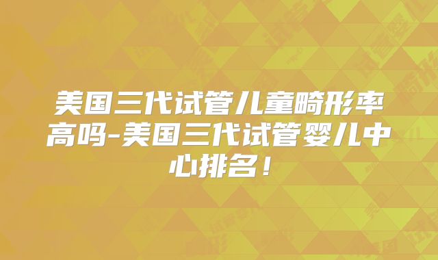 美国三代试管儿童畸形率高吗-美国三代试管婴儿中心排名!