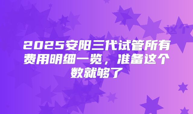 2025安阳三代试管所有费用明细一览，准备这个数就够了
