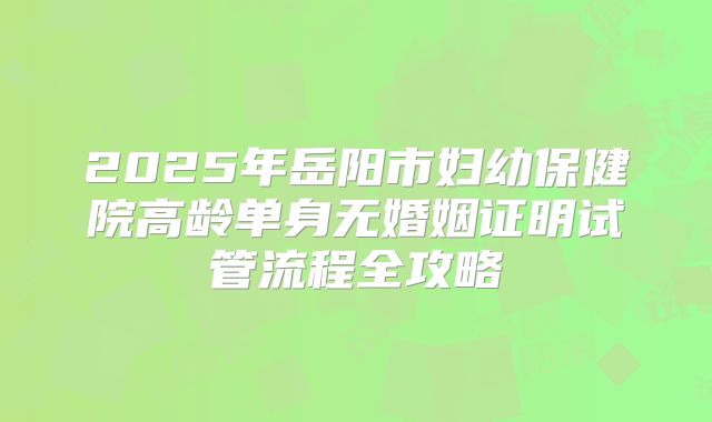 2025年岳阳市妇幼保健院高龄单身无婚姻证明试管流程全攻略