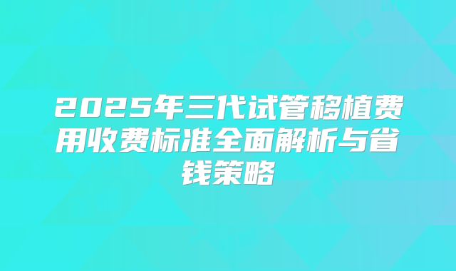 2025年三代试管移植费用收费标准全面解析与省钱策略