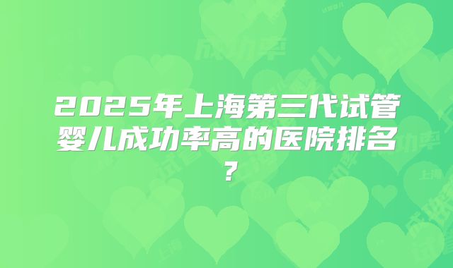 2025年上海第三代试管婴儿成功率高的医院排名?