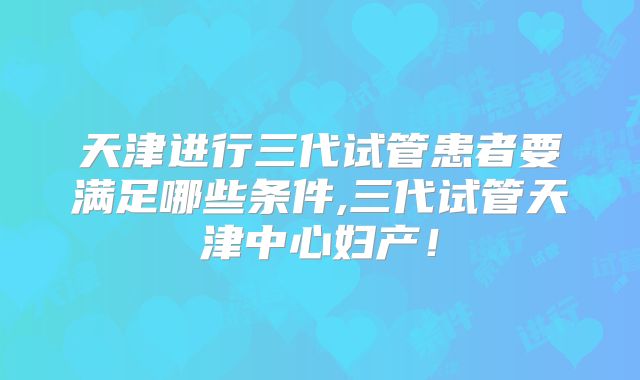 天津进行三代试管患者要满足哪些条件,三代试管天津中心妇产！