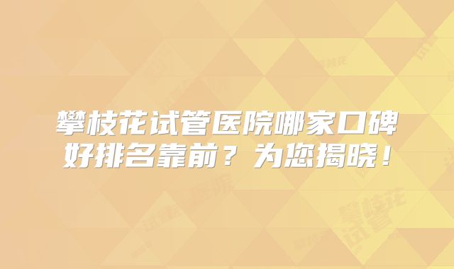 攀枝花试管医院哪家口碑好排名靠前?为您揭晓!