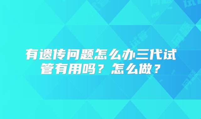 有遗传问题怎么办三代试管有用吗?怎么做?