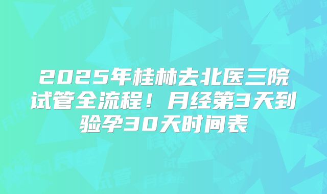 2025年桂林去北医三院试管全流程！月经第3天到验孕30天时间表