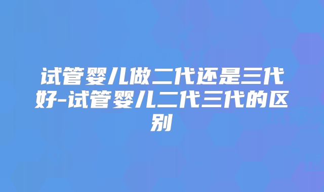 试管婴儿做二代还是三代好-试管婴儿二代三代的区别