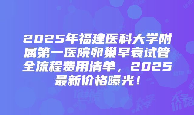 2025年福建医科大学附属第一医院卵巢早衰试管全流程费用清单，2025最新价格曝光！