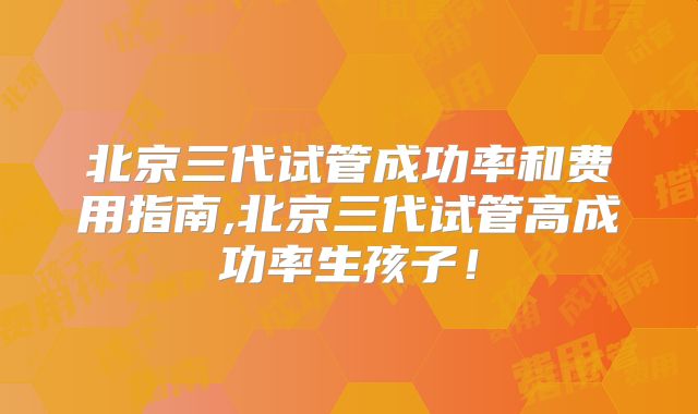 北京三代试管成功率和费用指南,北京三代试管高成功率生孩子！