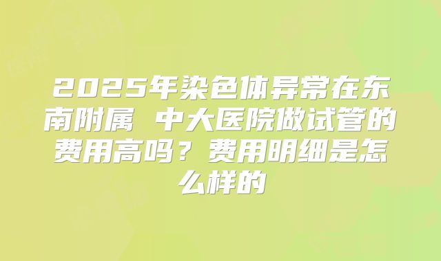 2025年染色体异常在东南附属 中大医院做试管的费用高吗？费用明细是怎么样的