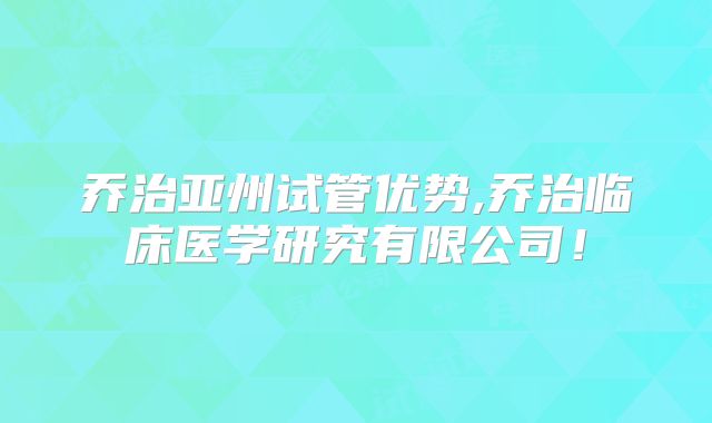乔治亚州试管优势,乔治临床医学研究有限公司！