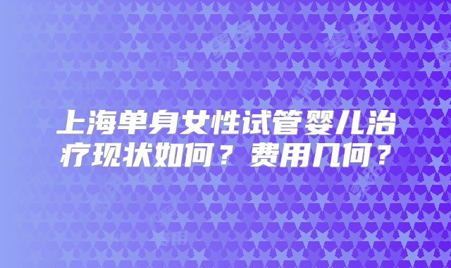 上海单身女性试管婴儿治疗现状如何？费用几何？