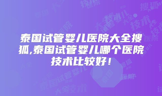 泰国试管婴儿医院大全搜狐,泰国试管婴儿哪个医院技术比较好！