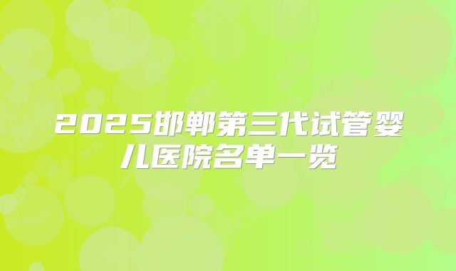 2025邯郸第三代试管婴儿医院名单一览