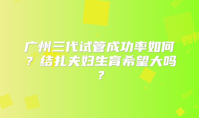 广州三代试管成功率如何？结扎夫妇生育希望大吗？