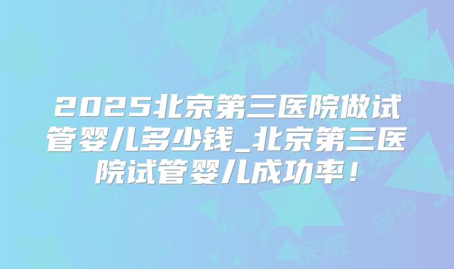 2025北京第三医院做试管婴儿多少钱_北京第三医院试管婴儿成功率！