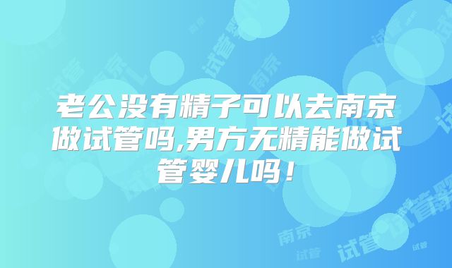 老公没有精子可以去南京做试管吗,男方无精能做试管婴儿吗！