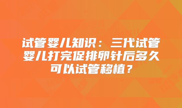 试管婴儿知识：三代试管婴儿打完促排卵针后多久可以试管移植？