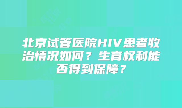 北京试管医院HIV患者收治情况如何？生育权利能否得到保障？