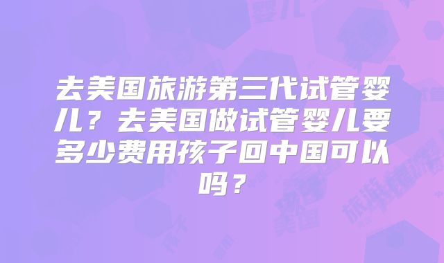 去美国旅游第三代试管婴儿？去美国做试管婴儿要多少费用孩子回中国可以吗？
