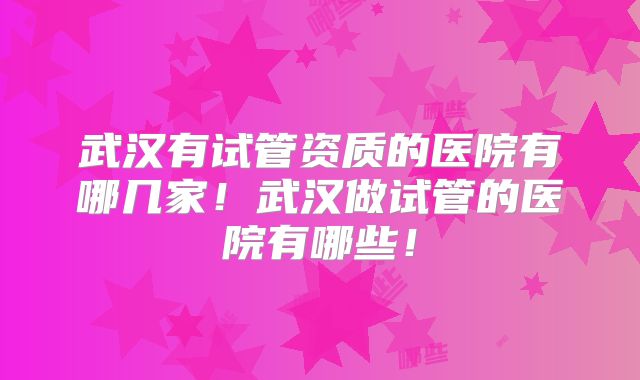 武汉有试管资质的医院有哪几家!武汉做试管的医院有哪些!